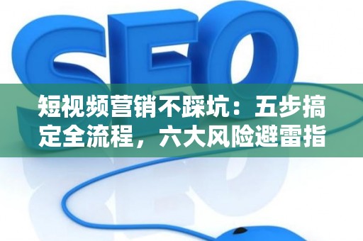 短视频营销不踩坑：五步搞定全流程，六大风险避雷指南