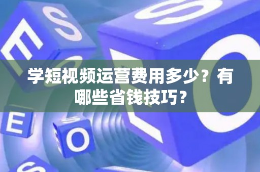 学短视频运营费用多少？有哪些省钱技巧？