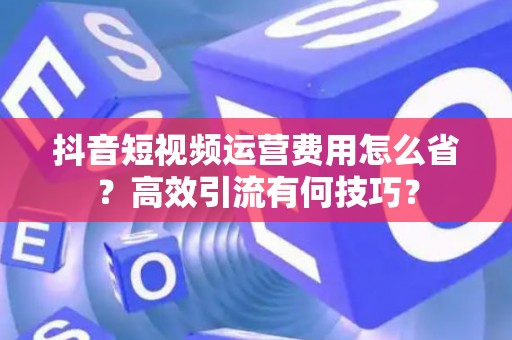 抖音短视频运营费用怎么省？高效引流有何技巧？
