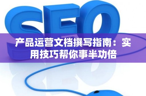 产品运营文档撰写指南：实用技巧帮你事半功倍