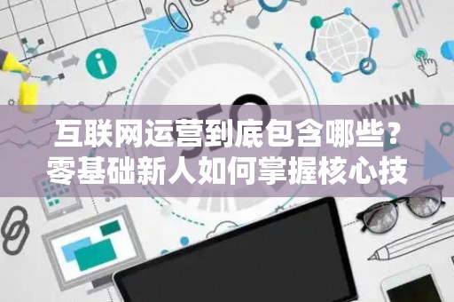 互联网运营到底包含哪些？零基础新人如何掌握核心技巧？