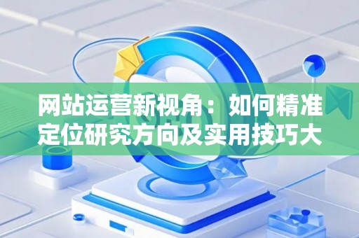 网站运营新视角:如何精准定位研究方向及实用技巧大放送 网站运营新视角:如何精准定位研究方向及实用技巧大放送