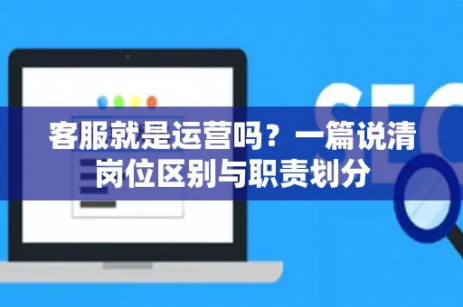 客服就是运营吗？一篇说清岗位区别与职责划分