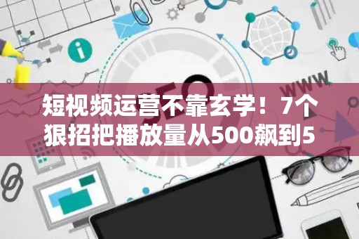 短视频运营不靠玄学！7个狠招把播放量从500飙到50万