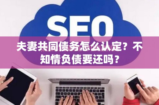 夫妻共同债务怎么认定?不知情负债要还吗? 夫妻共同债务怎么认定?不知情负债要还吗?